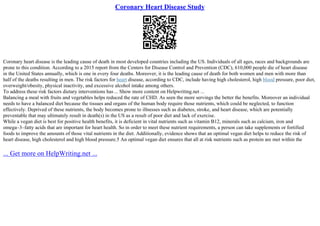 Coronary Heart Disease Study
Coronary heart disease is the leading cause of death in most developed countries including the US. Individuals of all ages, races and backgrounds are
prone to this condition. According to a 2015 report from the Centers for Disease Control and Prevention (CDC), 610,000 people die of heart disease
in the United States annually, which is one in every four deaths. Moreover, it is the leading cause of death for both women and men with more than
half of the deaths resulting in men. The risk factors for heart disease, according to CDC, include having high cholesterol, high blood pressure, poor diet,
overweight/obesity, physical inactivity, and excessive alcohol intake among others.
To address these risk factors dietary interventions has ... Show more content on Helpwriting.net ...
Balancing a meal with fruits and vegetables helps reduced the rate of CHD. As seen the more servings the better the benefits. Moreover an individual
needs to have a balanced diet because the tissues and organs of the human body require those nutrients, which could be neglected, to function
effectively. Deprived of these nutrients, the body becomes prone to illnesses such as diabetes, stroke, and heart disease, which are potentially
preventable that may ultimately result in death(s) in the US as a result of poor diet and lack of exercise.
While a vegan diet is best for positive health benefits, it is deficient in vital nutrients such as vitamin B12, minerals such as calcium, iron and
omega–3–fatty acids that are important for heart health. So in order to meet these nutrient requirements, a person can take supplements or fortified
foods to improve the amounts of those vital nutrients in the diet. Additionally, evidence shows that an optimal vegan diet helps to reduce the risk of
heart disease, high cholesterol and high blood pressure.5 An optimal vegan diet ensures that all at risk nutrients such as protein are met within the
... Get more on HelpWriting.net ...
 