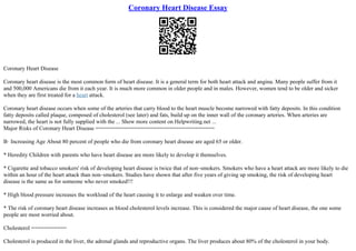 Coronary Heart Disease Essay
Coronary Heart Disease
Coronary heart disease is the most common form of heart disease. It is a general term for both heart attack and angina. Many people suffer from it
and 500,000 Americans die from it each year. It is much more common in older people and in males. However, women tend to be older and sicker
when they are first treated for a heart attack.
Coronary heart disease occurs when some of the arteries that carry blood to the heart muscle become narrowed with fatty deposits. In this condition
fatty deposits called plaque, composed of cholesterol (see later) and fats, build up on the inner wall of the coronary arteries. When arteries are
narrowed, the heart is not fully supplied with the ... Show more content on Helpwriting.net ...
Major Risks of Coronary Heart Disease =====================================
В· Increasing Age About 80 percent of people who die from coronary heart disease are aged 65 or older.
* Heredity Children with parents who have heart disease are more likely to develop it themselves.
* Cigarette and tobacco smokers' risk of developing heart disease is twice that of non–smokers. Smokers who have a heart attack are more likely to die
within an hour of the heart attack than non–smokers. Studies have shown that after five years of giving up smoking, the risk of developing heart
disease is the same as for someone who never smoked!!!
* High blood pressure increases the workload of the heart causing it to enlarge and weaken over time.
* The risk of coronary heart disease increases as blood cholesterol levels increase. This is considered the major cause of heart disease, the one some
people are most worried about.
Cholesterol ===========
Cholesterol is produced in the liver, the adrenal glands and reproductive organs. The liver produces about 80% of the cholesterol in your body.
 