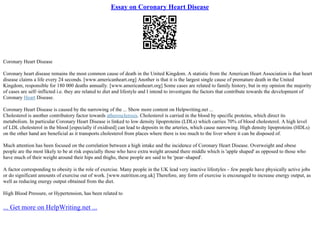Essay on Coronary Heart Disease
Coronary Heart Disease
Coronary heart disease remains the most common cause of death in the United Kingdom. A statistic from the American Heart Association is that heart
disease claims a life every 24 seconds. [www.americanheart.org] Another is that it is the largest single cause of premature death in the United
Kingdom, responsible for 180 000 deaths annually. [www.americanheart.org] Some cases are related to family history, but in my opinion the majority
of cases are self–inflicted i.e. they are related to diet and lifestyle and I intend to investigate the factors that contribute towards the development of
Coronary Heart Disease.
Coronary Heart Disease is caused by the narrowing of the ... Show more content on Helpwriting.net ...
Cholesterol is another contributory factor towards atherosclerosis. Cholesterol is carried in the blood by specific proteins, which direct its
metabolism. In particular Coronary Heart Disease is linked to low density lipoproteins (LDLs) which carries 70% of blood cholesterol. A high level
of LDL cholesterol in the blood [especially if oxidised] can lead to deposits in the arteries, which cause narrowing. High density lipoproteins (HDLs)
on the other hand are beneficial as it transports cholesterol from places where there is too much to the liver where it can be disposed of.
Much attention has been focused on the correlation between a high intake and the incidence of Coronary Heart Disease. Overweight and obese
people are the most likely to be at risk especially those who have extra weight around there middle which is 'apple shaped' as opposed to those who
have much of their weight around their hips and thighs, these people are said to be 'pear–shaped'.
A factor corresponding to obesity is the role of exercise. Many people in the UK lead very inactive lifestyles – few people have physically active jobs
or do significant amounts of exercise out of work. [www.nutrition.org.uk] Therefore, any form of exercise is encouraged to increase energy output, as
well as reducing energy output obtained from the diet.
High Blood Pressure, or Hypertension, has been related to
... Get more on HelpWriting.net ...
 