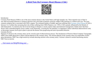 A Brief Note On Coronary Heart Disease ( Chd )
Introduction
Coronary Heart Disease (CHD) is one of the most common disease in the United States with high mortality rate. There reported cases of fatal or
non–fatal myocardial infraction or instances that have led to the death of patients caused by sudden CHD summing to a million each year. The most
common symptom that is associated with CHD is angina. The estimated number of middle–aged men suffering from Coronary Artery Disease (CAD) is
between 1 to 2 million thus increasing their risk of them suffering from CHD (Thaulow et al., 1993). CAD is greatly influenced by the lifestyle of
individual patient. To minimize the risk involved change in lifestyle is crucial, aspirin intake and cholesterol management. Studies show that these
factors when controlled properly lowers cardiac events drastically. Lowering the risk attached, it is important to detect subclinical atherosclerosis early
so that proper measure can be put in place to prevent the disease from progressing and acute myocardial infraction.
Literature Review
Deposits of calcium in the coronary artery can be viewed as part of atherosclerosis process. The introduction of Electron–Beam Computer Tomography
(EBCT) has enable physicians to detect calcium deposits in the coronary artery. The calcium deposits in the coronary artery are responsible of chest
pains that patients. EBCT has a high sensitivity towards detecting calcium in the coronary artery. Calcium is absent in normal functioning arteries.
EBCT has an electron
... Get more on HelpWriting.net ...
 