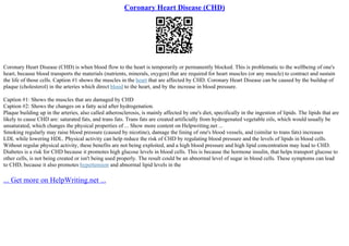 Coronary Heart Disease (CHD)
Coronary Heart Disease (CHD) is when blood flow to the heart is temporarily or permanently blocked. This is problematic to the wellbeing of one's
heart, because blood transports the materials (nutrients, minerals, oxygen) that are required for heart muscles (or any muscle) to contract and sustain
the life of those cells. Caption #1 shows the muscles in the heart that are affected by CHD. Coronary Heart Disease can be caused by the buildup of
plaque (cholesterol) in the arteries which direct blood to the heart, and by the increase in blood pressure.
Caption #1: Shows the muscles that are damaged by CHD
Caption #2: Shows the changes on a fatty acid after hydrogenation.
Plaque building up in the arteries, also called atherosclerosis, is mainly affected by one's diet, specifically in the ingestion of lipids. The lipids that are
likely to cause CHD are: saturated fats, and trans fats. Trans fats are created artificially from hydrogenated vegetable oils, which would usually be
unsaturated, which changes the physical properties of ... Show more content on Helpwriting.net ...
Smoking regularly may raise blood pressure (caused by nicotine), damage the lining of one's blood vessels, and (similar to trans fats) increases
LDL while lowering HDL. Physical activity can help reduce the risk of CHD by regulating blood pressure and the levels of lipids in blood cells.
Without regular physical activity, these benefits are not being exploited, and a high blood pressure and high lipid concentration may lead to CHD.
Diabetes is a risk for CHD because it promotes high glucose levels in blood cells. This is because the hormone insulin, that helps transport glucose to
other cells, is not being created or isn't being used properly. The result could be an abnormal level of sugar in blood cells. These symptoms can lead
to CHD, because it also promotes hypertension and abnormal lipid levels in the
... Get more on HelpWriting.net ...
 