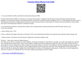 Coronary Heart Disease Case Study
1. Use your textbook to define and describe coronary heart disease (CHD).
Coronary Heart Disease (CHD) it is also know as Coronary Artery Disease. It happens when the blood vessels delivering to the heart develop
blockage or are narrowed by plaque, which reduces the flow of the blood, oxygen and nutrients supplied to the heart. If this happens the person starts to
feel chest pain (also known as angina pectoris) and then it lead to the person to have a heart attack. It is known to be the main factor to cause cardiac
arrest and it can be fatal unless the heart is restarted in minutes.
2. Use the following website to calculate Sara's lifetime risk for atherosclerotic cardiovascular disease (ASCVD): http://tools.acc.org
/ascvd–risk–estimator/
a. Sara's lifetime risk is: 39%
b. How would her risk change if she had no risk factors? 39% I was shocked that her lifetime risk stayed the same and that it did not change a bit.
3. What are Sara's 3 risk factors for heart disease? Explain how each factor influences risk.
The three ... Show more content on Helpwriting.net ...
The factors are as follow: I currently have type 2 diabetes, which plays a big factor in heart disease. Secondly, my mother and grandpa have and had
type 1 diabetes that is another factor. Lastly, exercise habits is another factor that are making me a high risk, I have never been a person who does
exercising, but I need to change that in order to reduce the risk of heart disease. Currently, I am following a diet that is helping me reduce my glucose
level in the blood and one of those changes is that I stopped drinking soda for the past year and a half. I never thought that I could stop drinking
soda, but I did. By me making this change in by diet has helped me to reduce my blood glucose tremendously. I know there are more changes that I
need to do in order to live a healthy life, but I have been making a good progress towards a healthy
... Get more on HelpWriting.net ...
 