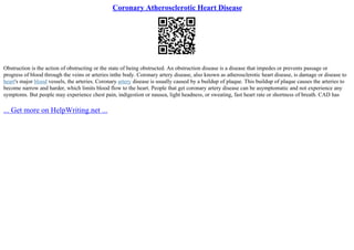 Coronary Atherosclerotic Heart Disease
Obstruction is the action of obstructing or the state of being obstructed. An obstruction disease is a disease that impedes or prevents passage or
progress of blood through the veins or arteries inthe body. Coronary artery disease, also known as atherosclerotic heart disease, is damage or disease to
heart's major blood vessels, the arteries. Coronary artery disease is usually caused by a buildup of plaque. This buildup of plaque causes the arteries to
become narrow and harder, which limits blood flow to the heart. People that get coronary artery disease can be asymptomatic and not experience any
symptoms. But people may experience chest pain, indigestion or nausea, light headness, or sweating, fast heart rate or shortness of breath. CAD has
... Get more on HelpWriting.net ...
 