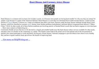Heart Disease And Coronary Artery Disease
Heart Disease is a common term we hear a lot in today's society. Is it because more people are having heart trouble? Is it the way they are eating? Or
simply is just because it is apart of the American lifestyle? Heart Disease is a term that was shortened from Cardiovascular Disease. Cardiovascular
Disease or "Heart Disease" is known as a "range of conditions that affect your heart. Diseases under the heart disease umbrella include blood vessel
diseases, which are classified as coronary artery disease, heart rhythm problems (arrhythmias), and heart defects (congenital heart defects)" ("Mayo
Clinic," 2014). In other words, all of these factors/conditions are involving narrow or blocked blood vessels that can lead to anginas or even chest pain
... Show more content on Helpwriting.net ...
Community Health services that have to be devoted to a largely preventable health issue like heart disease reduce services available for other needs,
and place more of a burden on the community as a whole. This burden comes both in the actual cost to treat patients and in the lost potential of
patients who cannot participate in work and family life because of heart disease. National campaigns to prevent tobacco have them to eat a healthy
diet, and have regular medical check ups all have the benefit of improving heart
... Get more on HelpWriting.net ...
 