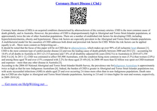 Coronary Heart Disease ( Chd )
Coronary heart disease (CHD) is an acquired condition characterised by atherosclerosis of the coronary arteries. CHD is the most common cause of
death globally, and in Australia. However, the prevalence of CHD is disproportionately high in Aboriginal and Torres Strait Islander populations, at
approximately twice the rate of other Australian populations. There are a number of established risk factors for developing CHD, including
hypercholesterolaemia, obesity and hypertension. These risk factors are especially prevalent in the Aboriginal and Torres Strait Islander populations.
A multifactorial model for the causation of CHD addresses both distal and proximal risk factors for CHD. Whilst the risk factors can be applied
equally to all... Show more content on Helpwriting.net ...
It should be noted that the focus of this paper will be on CHD due to atherosclerosis, which makes up over 90% of all ischaemic heart diseases [1].
CHD is the most common type of cardiovascular disease [2] and was the leading cause of death globally between 2000 and 2012 [3] – accounting for
14.6% of all deaths in Australia in 2011 (21,513 persons) and 7.8% of all disability–adjusted life years (DALYs) in Australasia in 2010 (471,550
DALYs) [4]. In 2011–12, CHD was estimated to affect 585,900 Australians, with the condition being more common in men (3.3%) than women (2.0%)
and among those aged 70 and over (15% compared with 2.2% for those aged 25–69) [4]. In 2008–09 more than $2 billion was spent on CHD treatment
and expenses – more than any other disease in Australia [5].
According to the 2004–05 National Aboriginal and Torres Strait Islander Health Survey, the prevalence rate forIndigenous Australians is approximately
twice as high as that for non–Indigenous Australians [6]. Indeed, the burden of CHD is greater in Aboriginal and Torres Strait Islander populations too,
with acute myocardial infarctions (AMI) in adults aged 25 and over occurring 2.6 times more often than in non–Indigenous populations. Death rates
due to CHD are also higher in Aboriginal and Torres Strait Islander populations, factoring in 2.0 and 1.6 times higher for men and women, respectively,
in 2009–2010 [4].
... Get more on HelpWriting.net ...
 