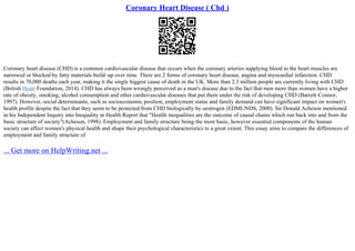 Coronary Heart Disease ( Chd )
Coronary heart disease (CHD) is a common cardiovascular disease that occurs when the coronary arteries supplying blood to the heart muscles are
narrowed or blocked by fatty materials build–up over time. There are 2 forms of coronary heart disease, angina and myocardial infarction. CHD
results in 70,000 deaths each year, making it the single biggest cause of death in the UK. More than 2.3 million people are currently living with CHD
(British Heart Foundation, 2014). CHD has always been wrongly perceived as a man's disease due to the fact that men more than women have a higher
rate of obesity, smoking, alcohol consumption and other cardiovascular diseases that put them under the risk of developing CHD (Barrett–Connor,
1997). However, social determinants, such as socioeconomic position, employment status and family demand can have significant impact on women's
health profile despite the fact that they seem to be protected from CHD biologically by oestrogen (EDMUNDS, 2000). Sir Donald Acheson mentioned
in his Independent Inquiry into Inequality in Health Report that "Health inequalities are the outcome of causal chains which run back into and from the
basic structure of society"(Acheson, 1998). Employment and family structure being the most basic, however essential components of the human
society can affect women's physical health and shape their psychological characteristics to a great extent. This essay aims to compare the differences of
employment and family structure of
... Get more on HelpWriting.net ...
 
