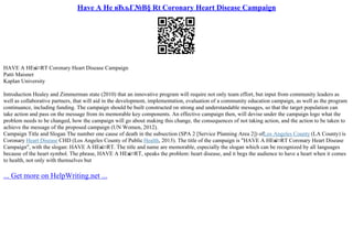 Have A He вЂљГ№В§ Rt Coronary Heart Disease Campaign
HAVE A HEв
ќ¤RT Coronary Heart Disease Campaign
Patti Maisner
Kaplan University
Introduction Healey and Zimmerman state (2010) that an innovative program will require not only team effort, but input from community leaders as
well as collaborative partners, that will aid in the development, implementation, evaluation of a community education campaign, as well as the program
continuance, including funding. The campaign should be built constructed on strong and understandable messages, so that the target population can
take action and pass on the message from its memorable key components. An effective campaign then, will devise under the campaign logo what the
problem needs to be changed, how the campaign will go about making this change, the consequences of not taking action, and the action to be taken to
achieve the message of the proposed campaign (UN Women, 2012).
Campaign Title and Slogan The number one cause of death in the subsection (SPA 2 [Service Planning Area 2]) ofLos Angeles County (LA County) is
Coronary Heart Disease CHD (Los Angeles County of Public Health, 2013). The title of the campaign is "HAVE A HEв
ќ¤RT Coronary Heart Disease
Campaign", with the slogan: HAVE A HEв
ќ¤RT. The title and name are memorable, especially the slogan which can be recognized by all languages
because of the heart symbol. The phrase, HAVE A HEв
ќ¤RT, speaks the problem: heart disease, and it begs the audience to have a heart when it comes
to health, not only with themselves but
... Get more on HelpWriting.net ...
 