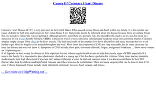 Causes Of Coronary Heart Disease
Coronary Heart Disease (CHD) is very prevalent in the United States. It has caused serous illness and death within my family. It is the number one
cause of death for both men and women in the United States. I feel that people should be informed about the disease because there are certain things
that one can do to reduce the risks of getting it. Although genetics contribute to a person's risk, this should not be used as an excuse, but more as a
motivator to live a heart healthy lifestyle. CHD is a disease in which a waxy substance called plaque builds up inside ones coronary arteries. Coronary
arteries supply oxygen filled blood to the heart muscle. The thickened walls of the arteries slow down blood flow and make the heart have to work
harder to get blood to the places it's needed throughout the body. Most times the symptoms of CHD are very noticeable, but in some cases one can
have the disease and not even know it. Symptoms of CHD include: chest pain, shortness of breath, fatigue, and general weakness. ... Show more content
on Helpwriting.net ...
It all depends on how severe the disease is. It is important for one to have regular health exams to help detect early signs of CHD, especially if it
runs in the family. It is important to have cholesterol checked at a young age if this has been a problem for relatives. Many times doctors prescribe
medication to treat high cholesterol if a person can't reduce it through a lower fat diet and exercise, since it is a known contributor to the CHD.
Doctors also look for diabetes and high blood pressure since these can also be contributors. There are many surgeries that can be done to treat CHD
once it's been diagnosed. These include: stent placement, minimally invasive heart surgery, and bypass
... Get more on HelpWriting.net ...
 