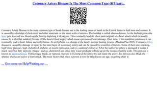 Coronary Artery Disease Is The Most Common Type Of Heart...
Coronary Artery Disease is the most common type of heart disease and is the leading cause of death in the United States in both men and women. It
is caused by a buildup of cholesterol and other materials on the inner walls of arteries. The buildup is called atherosclerosis. As the buildup grows the
heart gets less and less blood supply thereby depleting it of oxygen. This eventually leads to chest pain (angina) or a heart attack which is usually
caused by a clot that suddenly breaks off the hearts blood supply which causes permanent heart damage. Over time, if this condition continues it can
eventually lead to heart failure and arrhythmias. An arrhythmia is a change in the heart's normal beating process (MedlinePlus 2015). Coronary Artery
disease is caused by damage or injury to the inner layer of a coronary artery and can be caused by a number of factors. Some of them are; smoking,
high blood pressure, high cholesterol, diabetes or insulin resistance, and/or a sedentary lifestyle. After the wall of an artery is damaged it makes it
much easier for fatty deposits (plaque) such as cholesterol and other fatty waste products to build up on the linings of artery walls. This process is
known as atherosclerosis. If this plaque breaks or ruptures platelets will clump at the site to try and repair the artery, but this can also block the
arteries which can lead to a heart attack. The main factors that place a person at risk for this disease are age, as getting older is
... Get more on HelpWriting.net ...
 