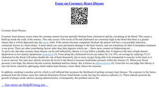 Essay on Coronary Heart Disease
Coronary Heart Disease
Coronary heart disease occurs when the coronary arteries become partially blocked from, cholesterol and fat, circulating in the blood. This causes a
build up inside the walls of the arteries. This only occurs if the levels of fat and cholesterol are extremely high in the blood that there is a greater
chance that it will be deposited onto the artery walls. If the arteries become completely blocked, the patient will have a myocardial infarction,
commonly known as a heart attack. A heart attack can cause permanent damage to the heart muscle, and can sometimes be fatal if immediate treatment
is not given. There are other contributing factors other than fatty deposits which can ... Show more content on Helpwriting.net ...
To prove the idea that coronary heart disease can be self inflicted by obesity is if you follow a healthy diet. It improves the ratio of high density
lipoproteins to low density lipoproteins cholesterol (3). From doing this cholesterol levels can reduce by 5 to 10%; on average by reducing 1% of
cholesterol in the blood will reduce double the risk of heart disease(4), due to more oxygen being able to be transported to muscles in the heart so it
is never starved. Not only does obesity increase fat levels in the blood it increases hydrostatic pressure within the arteries (5). When your blood
pressure is too high, the arteries become scarred, hardened and less elastic; this is known as atherosclerosis (6). From this we can judge that obesity is
one risk factor caused by upbringing which makes heart disease a more likely illness for someone.
In addition, smoking is another activity which is self inflicted that increases the likelihood of getting coronary heart disease. The exposure to the fumes
produced from the smoke cause free radicals (homolytic fission: bond breaks evenly leaving two reactive radicals) (1). These radicals promote the
growth of plaque inside arteries causing atherosclerosis. Consequently, this problem starves the
... Get more on HelpWriting.net ...
 