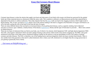 Essay On Coronary Heart Disease
Coronary heart disease is when the arteries that supply your heart and other parts of your body with oxygen–rich blood are narrowed by the gradual
build–up of fatty materials known as cholesterol within the artery walls. This condition is referred to as atherosclerosis and the fatty material that is
deposited in the arteries is called an atheroma. These fatty deposits that line the artery walls can lead to the clogging of arteries which might result in
blood clotting. This, in turn, can lead to a heart attack if one of the arteries leading to the heart is clogged as the blood flow of oxygen–rich blood is cut
off to the heart causing the cells in the heart to die from the lack of oxygen.
There are many different factors that can lead to an increased chance of you getting heart disease, such as; cigarette smoking, lack of physical
activities or exercise, type 2 diabetes, a family history of the disease, hypertension, obesity and the type of food eaten in your diet. ... Show more content
on Helpwriting.net ...
There are two types of cholesterol that you find in your body, one of which is low density which lipoprotein 'LDL' and high–density lipoprotein 'HDL'.
The LDL is the negative cholesterol which can lead to plaque forming on the arteries which result on the arteries clogging up. The HDL is the good
cholesterol in the body as this helps remove cholesterol making it harder for the arteries to clog up and helping to lower your chance of getting
coronary and other diseases. The LDL is, therefore, one of the leading factors and most dangerous which can cause coronary heart disease. There is
also another factor that generates to this and it's called cholesterol, this is where your LDL cholesterol is a lot higher than the average person due to
you gaining it genetically from a family
... Get more on HelpWriting.net ...
 