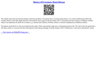 History Of Coronary Heart Disease
The student nurse had encountered a patient with heart problems. The patient has a Coronary heart disease. It is a heart condition that affects the
coronary blood vessels that supply the heart with nutrients and oxygen (Craft & Gordon, 2015). The patient also has a history of Diabetes mellitus,
which is an important risk factor for Coronary heart disease and a history of Stroke, which is a chronic complication of Diabetes mellitus.
The patient stated that he is still recovering from his stroke. That's why patient's right arm is still paralysed and weak. This shows that the patient has a
left–brain stroke or it was the left side of the patient's brain that got damage (Craft & Gordon, 2015). Furthermore, it also shows that patient's stroke
... Get more on HelpWriting.net ...
 