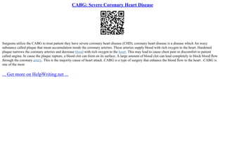 CABG: Severe Coronary Heart Disease
Surgeons utilize the CABG to treat patient they have severe coronary heart disease (CHD). coronary heart disease is a disease which An waxy
substance called plaque that mean accumulation inside the coronary arteries. These arteries supply blood with rich oxygen to the heart. Hardened
plaque narrows the coronary arteries and decrease blood with rich oxygen to the heart. This may lead to cause chest pain or discomfort to patient
called angina. In cause the plaque rupture, a blood clot can form on its surface. A large amount of blood clot can lead completely to block blood flow
through the coronary artery. This is the majority cause of heart attack. CABG is a type of surgery that enhance the blood flow to the heart . CABG is
one of the most
... Get more on HelpWriting.net ...
 