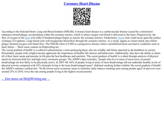 Coronary Heart Disease
According to the National Heart, Lung and Blood Institute (NHLBI), Coronary heart disease is a cardiovascular disease caused by a cholesterol
substance termed plaque, accumulating within the coronary arteries, which is where oxygen–rich blood is delivered to the heart. Progressively, the
flow of oxygen to the heart will suffer if hardened plaque begins to narrow the coronary arteries. Furthermore, blood clots could occur upon the surface
of plaque if it ruptures. Large blood clots will incapacitate blood flow through the coronary arteries. As a result, angina or a heart attack may follow
plaque–blocked oxygen–rich blood flow. The NHLBI refers to CHD as a progressive disease where a destabilised heart can lead to conditions such as
heart failure ... Show more content on Helpwriting.net ...
The 'social gradient of health' is a collective phenomenon, a term portraying those who are wealthy and finely educated as the healthiest in society.
Presumably, people with a higher income appreciate the importance of healthy life choices and behaviours. Additionally, they have the ability to attain
all of their basic needs and pursuits in life plus the best healthcare and nutrition. 'The social gradient of health' is evident through analysis of physical
inactivity between both low and high socio–economic groups. The AIHW's data coincides, "people who live in areas of most socio–economic
disadvantage are less likely to be physically active. In 2007–08, 66% of people living in areas of most disadvantage did not undertake healthy levels of
physical activity compared with 54% of people living in the least disadvantaged areas". Habitual smoking further exhibits 'the social gradient of health';
the AIHW's statistics confirm this. "In the lowest socio–economic areas in Australia, daily tobacco smoking rates among people aged 14 and over were
around 25% in 2010, twice the rate among people living in the highest socioeconomic
... Get more on HelpWriting.net ...
 
