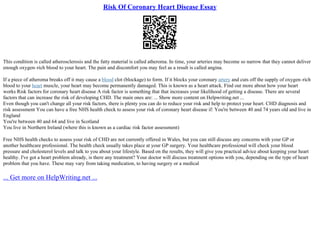 Risk Of Coronary Heart Disease Essay
This condition is called atherosclerosis and the fatty material is called atheroma. In time, your arteries may become so narrow that they cannot deliver
enough oxygen–rich blood to your heart. The pain and discomfort you may feel as a result is called angina.
If a piece of atheroma breaks off it may cause a blood clot (blockage) to form. If it blocks your coronary artery and cuts off the supply of oxygen–rich
blood to your heart muscle, your heart may become permanently damaged. This is known as a heart attack. Find out more about how your heart
works Risk factors for coronary heart disease A risk factor is something that that increases your likelihood of getting a disease. There are several
factors that can increase the risk of developing CHD. The main ones are: ... Show more content on Helpwriting.net ...
Even though you can't change all your risk factors, there is plenty you can do to reduce your risk and help to protect your heart. CHD diagnosis and
risk assessment You can have a free NHS health check to assess your risk of coronary heart disease if: You're between 40 and 74 years old and live in
England
You're between 40 and 64 and live in Scotland
You live in Northern Ireland (where this is known as a cardiac risk factor assessment)
Free NHS health checks to assess your risk of CHD are not currently offered in Wales, but you can still discuss any concerns with your GP or
another healthcare professional. The health check usually takes place at your GP surgery. Your healthcare professional will check your blood
pressure and cholesterol levels and talk to you about your lifestyle. Based on the results, they will give you practical advice about keeping your heart
healthy. I've got a heart problem already, is there any treatment? Your doctor will discuss treatment options with you, depending on the type of heart
problem that you have. These may vary from taking medication, to having surgery or a medical
... Get more on HelpWriting.net ...
 