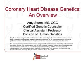 Coronary Heart Disease Genetics: An Overview Amy Sturm, MS, CGC Certified Genetic Counselor Clinical Assistant Professor Division of Human Genetics Amy Sturm discloses significant financial interests or other relationships with commercial interests in the following areas: Consultant/Speaker Bureau:  Berkeley HeartLab. Presentation  will not  include discussion of commercial products or services and  will not  include unapproved or off-label usage of a commercial product or device. The following planning committee members have  no  significant financial interests or relationships with commercial interests to disclose, their educational unit  does not  have a financial interest or affiliation with an organization that may receive direct benefit from the subject of the proposed CME activity, and they  will not  be personally compensated for their role in the planning or execution of this proposed CME activity by an organization other than The Ohio State University:  Amy Ehrlich, MA  and Henry Zheng, PhD, MBA 