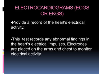 ELECTROCARDIOGRAMS (ECGS
OR EKGS)
•Provide a record of the heart's electrical
activity.
•This test records any abnormal findings in
the heart's electrical impulses. Electrodes
are placed on the arms and chest to monitor
electrical activity.
 