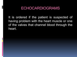 ECHOCARDIOGRAMS
It is ordered if the patient is suspected of
having problem with the heart muscle or one
of the valves that channel blood through the
heart.
 