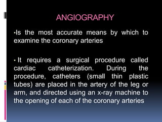 ANGIOGRAPHY
•Is the most accurate means by which to
examine the coronary arteries
• It requires a surgical procedure called
cardiac catheterization. During the
procedure, catheters (small thin plastic
tubes) are placed in the artery of the leg or
arm, and directed using an x-ray machine to
the opening of each of the coronary arteries
 