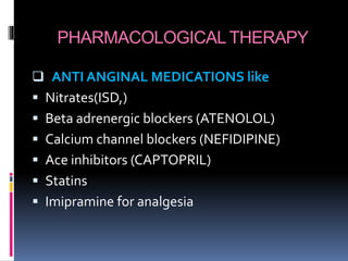 PHARMACOLOGICAL THERAPY
 ANTI ANGINAL MEDICATIONS like
 Nitrates(ISD,)
 Beta adrenergic blockers (ATENOLOL)
 Calcium channel blockers (NEFIDIPINE)
 Ace inhibitors (CAPTOPRIL)
 Statins
 Imipramine for analgesia
 