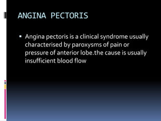 ANGINA PECTORIS
 Angina pectoris is a clinical syndrome usually
characterised by paroxysms of pain or
pressure of anterior lobe.the cause is usually
insufficient blood flow
 
