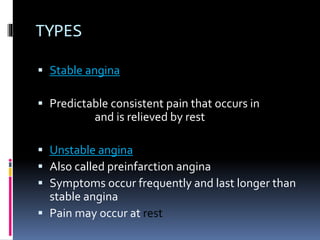 TYPES
 Stable angina
 Predictable consistent pain that occurs in
exertion and is relieved by rest
 Unstable angina
 Also called preinfarction angina
 Symptoms occur frequently and last longer than
stable angina
 Pain may occur at rest
 
