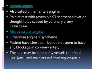  Variant angina
 Also called prinzmentals angina.
 Pain at rest with reversible ST segment elevation
thought to be caused by coronary artery
vasospasm
 Microvascular angina
 Otherwise angina X syndrome
 Patient have chest pain but do not seem to have
any blockage in coronary artery
 The pain may be due to tiny vessels that feed
heart,arm and neck are not working properly
 