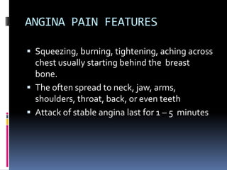 ANGINA PAIN FEATURES
 Squeezing, burning, tightening, aching across
chest usually starting behind the breast
bone.
 The often spread to neck, jaw, arms,
shoulders, throat, back, or even teeth
 Attack of stable angina last for 1 – 5 minutes
 