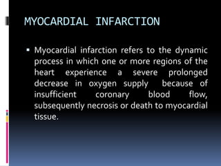 MYOCARDIAL INFARCTION
 Myocardial infarction refers to the dynamic
process in which one or more regions of the
heart experience a severe prolonged
decrease in oxygen supply because of
insufficient coronary blood flow,
subsequently necrosis or death to myocardial
tissue.
 