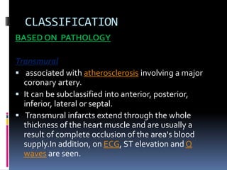 CLASSIFICATION
BASED ON PATHOLOGY
Transmural
 associated with atherosclerosis involving a major
coronary artery.
 It can be subclassified into anterior, posterior,
inferior, lateral or septal.
 Transmural infarcts extend through the whole
thickness of the heart muscle and are usually a
result of complete occlusion of the area's blood
supply.In addition, on ECG, ST elevation and Q
waves are seen.
 
