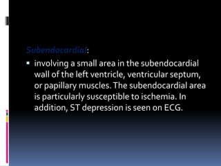 Subendocardial:
 involving a small area in the subendocardial
wall of the left ventricle, ventricular septum,
or papillary muscles.The subendocardial area
is particularly susceptible to ischemia. In
addition, ST depression is seen on ECG.
 