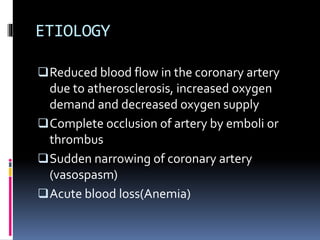 ETIOLOGY
Reduced blood flow in the coronary artery
due to atherosclerosis, increased oxygen
demand and decreased oxygen supply
Complete occlusion of artery by emboli or
thrombus
Sudden narrowing of coronary artery
(vasospasm)
Acute blood loss(Anemia)
 