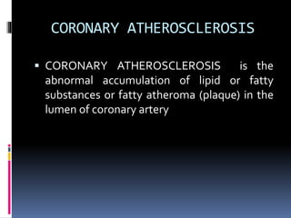 CORONARY ATHEROSCLEROSIS
 CORONARY ATHEROSCLEROSIS is the
abnormal accumulation of lipid or fatty
substances or fatty atheroma (plaque) in the
lumen of coronary artery
 