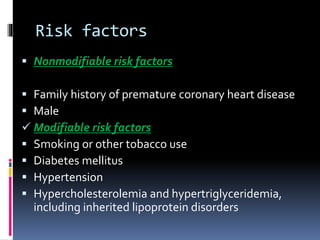 Risk factors
 Nonmodifiable risk factors
 Family history of premature coronary heart disease
 Male
 Modifiable risk factors
 Smoking or other tobacco use
 Diabetes mellitus
 Hypertension
 Hypercholesterolemia and hypertriglyceridemia,
including inherited lipoprotein disorders
 