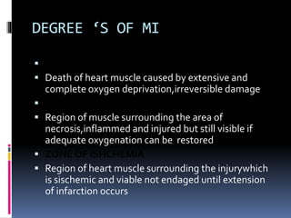 DEGREE ‘S OF MI
 ZONE OF NECROSIS
 Death of heart muscle caused by extensive and
complete oxygen deprivation,irreversible damage
 ZONE OF INJURY
 Region of muscle surrounding the area of
necrosis,inflammed and injured but still visible if
adequate oxygenation can be restored
 ZONE OF ISHCHEMIA
 Region of heart muscle surrounding the injurywhich
is sischemic and viable not endaged until extension
of infarction occurs
 