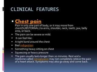 CLINICAL FEATURES
 Chest pain
Pain in only one part of body, or it may move from
chest(SUBSTERNAL) to arms, shoulder, neck, teeth, jaw, belly
area, or back.
 The pain can be severe or mild.
 It can feel like:
 A tight band around the chest
 Bad indigestion
 Something heavy sitting on chest
 Squeezing or heavy pressure
 The pain usually lasts longer than 20 minutes. Rest and a
medicine called nitroglycerin may not completely relieve the pain
of a heart attack. Symptoms may also go away and come back.
 