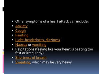  Other symptoms of a heart attack can include:
 Anxiety
 Cough
 Fainting
 Light-headedness, dizziness
 Nausea or vomiting
 Palpitations (feeling like your heart is beating too
fast or irregularly)
 Shortness of breath
 Sweating, which may be very heavy
 