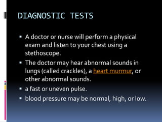 DIAGNOSTIC TESTS
 A doctor or nurse will perform a physical
exam and listen to your chest using a
stethoscope.
 The doctor may hear abnormal sounds in
lungs (called crackles), a heart murmur, or
other abnormal sounds.
 a fast or uneven pulse.
 blood pressure may be normal, high, or low.
 