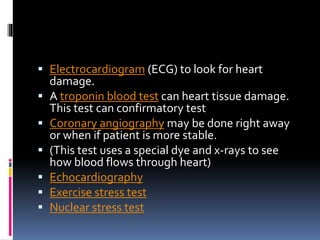  Electrocardiogram (ECG) to look for heart
damage.
 A troponin blood test can heart tissue damage.
This test can confirmatory test
 Coronary angiography may be done right away
or when if patient is more stable.
 (This test uses a special dye and x-rays to see
how blood flows through heart)
 Echocardiography
 Exercise stress test
 Nuclear stress test
 
