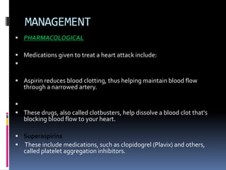 MANAGEMENT
 PHARMACOLOGICAL
 Medications given to treat a heart attack include:
 Aspirin
 Aspirin reduces blood clotting, thus helping maintain blood flow
through a narrowed artery.
 Thrombolytics
 These drugs, also called clotbusters, help dissolve a blood clot that's
blocking blood flow to your heart.
 Superaspirins
 These include medications, such as clopidogrel (Plavix) and others,
called platelet aggregation inhibitors.
 