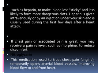 Other blood-thinning medications
.such as heparin, to make blood less "sticky" and less
likely to form more dangerous clots. Heparin is given
intravenously or by an injection under your skin and is
usually used during the first few days after a heart
attack.
 Pain relievers
 If chest pain or associated pain is great, you may
receive a pain reliever, such as morphine, to reduce
discomfort.
 Nitroglycerin
 This medication, used to treat chest pain (angina),
temporarily opens arterial blood vessels, improving
blood flow to and from heart.
 