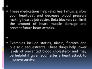  Beta blockers.
 These medications help relax heart muscle, slow
your heartbeat and decrease blood pressure
making heart's job easier. Beta blockers can limit
the amount of heart muscle damage and
prevent future heart attacks.
 Cholesterol-lowering medications.
 Examples include statins, niacin, fibrates and
bile acid sequestrants. These drugs help lower
levels of unwanted blood cholesterol and may
be helpful if given soon after a heart attack to
improve survival.
 