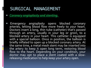 SURGICAL MANAGEMENT
 Coronary angioplasty and stenting.
 Emergency angioplasty opens blocked coronary
arteries, letting blood flow more freely to your heart.
Doctors insert a long, thin tube (catheter) that's passed
through an artery, usually in your leg or groin, to a
blocked artery in your heart. This catheter is equipped
with a special balloon. Once in position, the balloon is
briefly inflated to open up a blocked coronary artery. At
the same time, a metal mesh stent may be inserted into
the artery to keep it open long term, restoring blood
flow to the heart. Depending on your condition, your
doctor may opt to place a stent coated with a slow-
releasing medication to help keep your artery open.
 