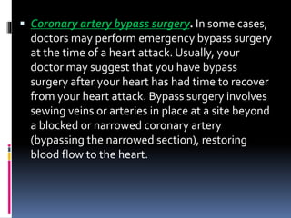  Coronary artery bypass surgery. In some cases,
doctors may perform emergency bypass surgery
at the time of a heart attack. Usually, your
doctor may suggest that you have bypass
surgery after your heart has had time to recover
from your heart attack. Bypass surgery involves
sewing veins or arteries in place at a site beyond
a blocked or narrowed coronary artery
(bypassing the narrowed section), restoring
blood flow to the heart.
 