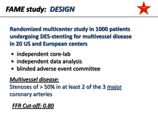 FAME study: DESIGN
Randomized multicenter study in 1000 patients
undergoing DES-stenting for multivessel disease
in 20 US and European centers
Multivessel disease:
Stenoses of > 50% in at least 2 of the 3 major
coronary arteries
• independent core-lab
• independent data analysis
• blinded adverse event committee
FFR Cut-off: 0.80
 