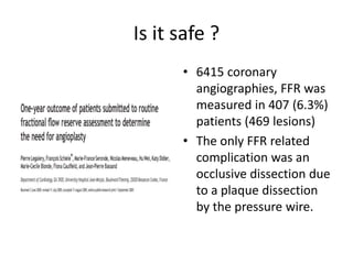 Is it safe ?
• 6415 coronary
angiographies, FFR was
measured in 407 (6.3%)
patients (469 lesions)
• The only FFR related
complication was an
occlusive dissection due
to a plaque dissection
by the pressure wire.
 