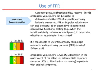 113
Use of FFR
MODIFIED
Recommendation
Coronary pressure (fractional flow reserve [FFR])
or Doppler velocimetry can be useful to
determine whether PCI of a specific coronary
lesion is warranted. FFR or Doppler velocimetry
can also be useful as an alternative to performing
noninvasive functional testing (e.g., when the
functional study is absent or ambiguous) to determine
whether an intervention is warranted.
It is reasonable to use intracoronary physiologic
measurements (coronary pressure [FFR])(Level of
Evidence: A)
or Doppler velocimetry (Level of Evidence: C)) in the
assessment of the effects of intermediate coronary
stenoses (30% to 70% luminal narrowing) in patients
with anginal symptoms.
III IIaIIaIIa IIbIIbIIb IIIIIIIIIIII IIaIIaIIa IIbIIbIIb IIIIIIIIIIII IIaIIaIIa IIbIIbIIb IIIIIIIIIIIaIIaIIa IIbIIbIIb IIIIIIIII
III IIaIIaIIa IIbIIbIIb IIIIIIIIIIII IIaIIaIIa IIbIIbIIb IIIIIIIIIIII IIaIIaIIa IIbIIbIIb IIIIIIIIIIIaIIaIIa IIbIIbIIb IIIIIIIII
 