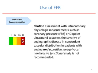 114
Use of FFR
MODIFIED
Recommendation
Routine assessment with intracoronary
physiologic measurements such as
coronary pressure (FFR) or Doppler
ultrasound to assess the severity of
angiographic disease in concordant
vascular distribution in patients with
angina and a positive, unequivocal
noninvasive functional study is not
recommended.
III IIaIIaIIa IIbIIbIIb IIIIIIIIIIII IIaIIaIIa IIbIIbIIb IIIIIIIIIIII IIaIIaIIa IIbIIbIIb IIIIIIIIIIIaIIaIIa IIbIIbIIb IIIIIIIII
 