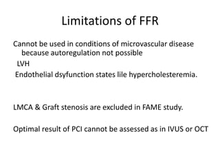 Limitations of FFR
Cannot be used in conditions of microvascular disease
because autoregulation not possible
LVH
Endothelial dsyfunction states lile hypercholesteremia.
LMCA & Graft stenosis are excluded in FAME study.
Optimal result of PCI cannot be assessed as in IVUS or OCT
 