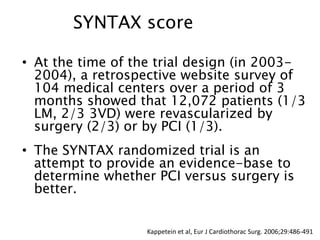 • At the time of the trial design (in 2003-
2004), a retrospective website survey of
104 medical centers over a period of 3
months showed that 12,072 patients (1/3
LM, 2/3 3VD) were revascularized by
surgery (2/3) or by PCI (1/3).
• The SYNTAX randomized trial is an
attempt to provide an evidence-base to
determine whether PCI versus surgery is
better.
SYNTAX score
Kappetein et al, Eur J Cardiothorac Surg. 2006;29:486-491
 